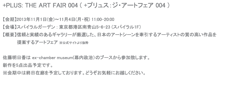 +PLUS: THE ART FAIR 004 ( +プリュス：ジ・アートフェア 004 )                               【会期】2013年11月1日(金)〜11月4日(月・祝)  【会場】スパイラル1階 : 東京都港区南青山5-6-23   佐藤明日香は ex-chamber museum(幕内政治）のブースから参加致します。 新作を数点出品予定です。  ※詳細はわかり次第追記します。 