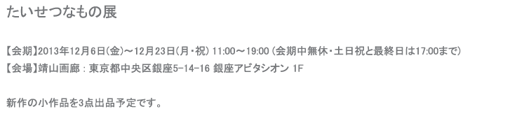 たいせつなもの展【会期】2013年12月6日(金)〜12月23日(月・祝) 11:00〜19:00 (会期中無休・土日祝と最終日は17:00まで) 
【会場】靖山画廊 : 東京都中央区銀座5-14-16 銀座アビタシオン 1F