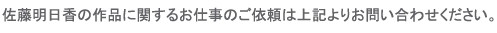 佐藤明日香の作品に関するお仕事のご依頼は上記よりお問い合わせください