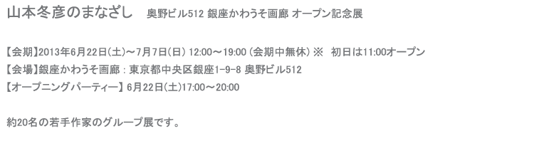 山本冬彦のまなざし奥野ビル512 銀座かわうそ画廊 オープン記念展
【会期】2013年6月22日(土)〜7月4日(木) 11:00〜19:00 (会期中無休)【会場】銀座かわうそ画廊 (東京都中央区銀座1-9-8 奥野ビル512)【オープニングパーティー】 6月22日(土)17:00〜20:00約20名の若手作家のグループ展です。私は新作《ジッパーシリーズ》を発表します。
よろしくお願い申し上げます。