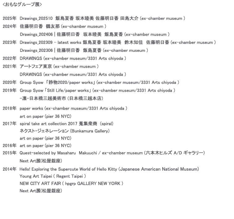 グループ展,アートフェア東京,ex-chamber museum,3331 Arts chiyoda,静物2020/paper works,Still Life/paper works, -凛-日本橋三越美術市 (日本橋三越本店),paper works (ex-chamber museum/3331 Arts chiyoda ),art on paper (pier 36 NYC),spiral take art collection 2017 蒐集衆商  (spiral),ネクスト・ジェネレーション (Bunkamura Gallery) ,Quest-selected by Masaharu　Makuuchi / ex-chamber museum (六本木ヒルズ A/D ギャラリー),Next Art展(松屋銀座),Hello! Exploring the Supercute World of Hello Kitty (Japanese American National Museum),Young Art Taipei ( Regent Taipei ) ,NEW CITY ART FAIR ( hpgrp GALLERY NEW YORK )　