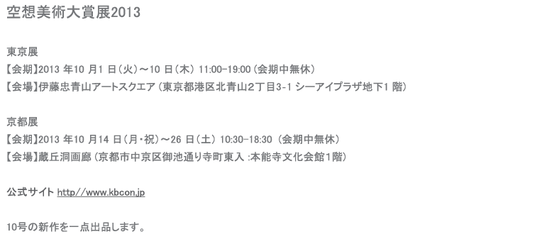 空想美術大賞展2013東京展 【会期】2013 年10 月1 日（火）～10 日（木） 【会場】伊藤忠青山アートスクエア (東京都港区北青山２丁目3‐1 シーアイプラザ地下1 階)  京都展 【会期】2013 年10 月14 日（月・祝）～26 日（土） 【会場】蔵丘洞画廊 (京都市中京区御池通り寺町東入 :本能寺文化会館１階)   【主催】伊藤忠商事株式会社、株式会社蔵丘洞 【公式サイト】 http//www.kbcon.jp  10号の新作を一点出品します。    
