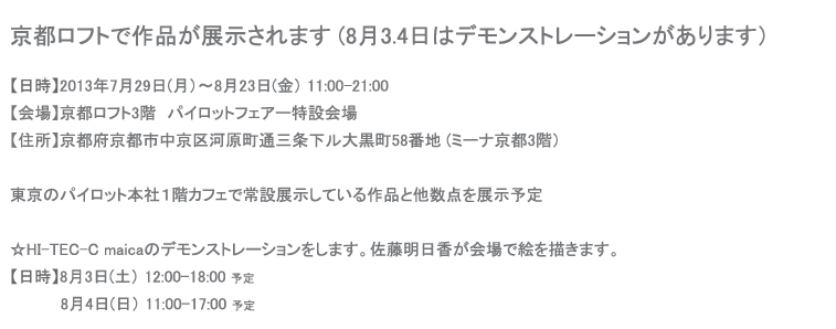 京都ロフトで作品が展示されます (8月3.4日はデモンストレーションがあります）
【日時】2013年7月29日(月）〜8月23日(金） 11:00-21:00
【会場】京都ロフト3階　パイロットフェアー特設会場
【住所】京都府京都市中京区河原町通三条下ル大黒町58番地 (ミーナ京都3階）東京のパイロット本社１階カフェで常設展示している作品と他数点を展示予定☆HI-TEC-C maicaのデモンストレーションをします。佐藤明日香が会場で絵を描きます。
【日時】8月3日(土） 12:00-18:00 予定8月4日(日） 11:00-17:00 予定