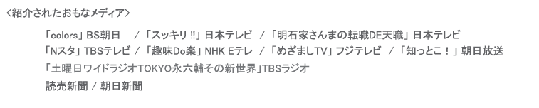 紹介されたメディア,「colorsBS朝日,スッキリ !!」日本テレビ,「明石家さんまの転職DE天職」 日本テレビ,「Nスタ」 TBSテレビ,「趣味Do楽 NHK Eテレ,「めざましTV」フジテレビ,「知っとこ！」朝日放送,「ブレイク前夜」BSフジ,「土曜日ワイドラジオTOKYO永六輔その新世界」TBSラジオ
,読売新聞,朝日新聞 