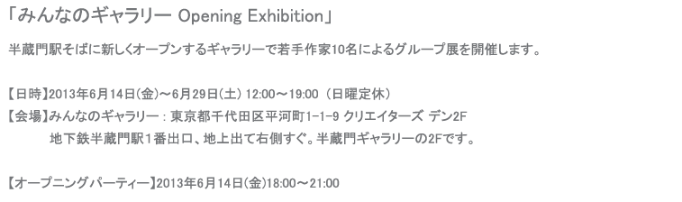 「みんなのギャラリー Opening Exhibition」半蔵門駅そばに新しくオープンするギャラリーで若手作家11名によるグループ展を開催します。【日時】2013年6月14日(金)〜6月29日(土) 12:00〜19:00  (日曜定休）【会場】みんなのギャラリー : 東京都千代田区平河町1-1-9 クリエイターズ デン2F地下鉄半蔵門駅１番出口、地上出て右側すぐ。半蔵門ギャラリーの2Fです。【オープニングパーティー】2013年6月14日(金)18:00〜21:00パーティーにはもちろん私も参加します。どうぞお気軽にお越しください。今回の展示では新作《フラワーシリーズ》を発表します。ギャラリーのHPがまだないため、作品へのお問い合わせはメールにて承ります。よろしくお願いします。